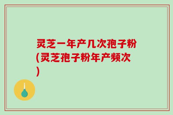 灵芝一年产几次孢子粉(灵芝孢子粉年产频次)