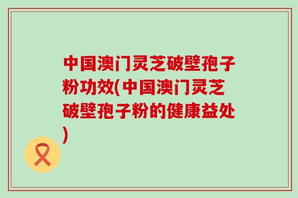 中国澳门灵芝破壁孢子粉功效(中国澳门灵芝破壁孢子粉的健康益处)