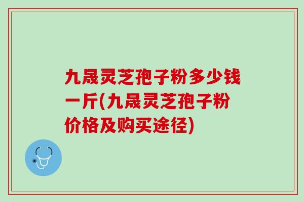 九晟灵芝孢子粉多少钱一斤(九晟灵芝孢子粉价格及购买途径)