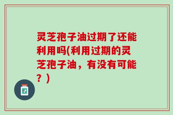 灵芝孢子油过期了还能利用吗(利用过期的灵芝孢子油，有没有可能？)