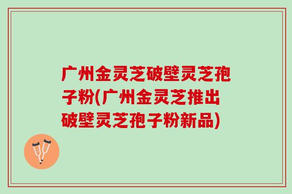 广州金灵芝破壁灵芝孢子粉(广州金灵芝推出破壁灵芝孢子粉新品)