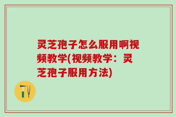 灵芝孢子怎么服用啊视频教学(视频教学：灵芝孢子服用方法)