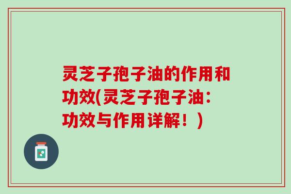 灵芝子孢子油的作用和功效(灵芝子孢子油：功效与作用详解！)