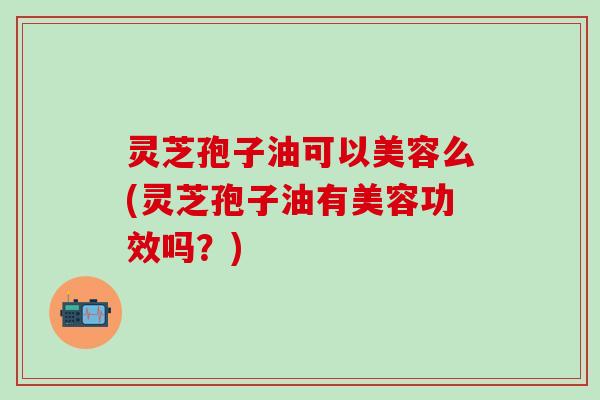 灵芝孢子油可以美容么(灵芝孢子油有美容功效吗？)