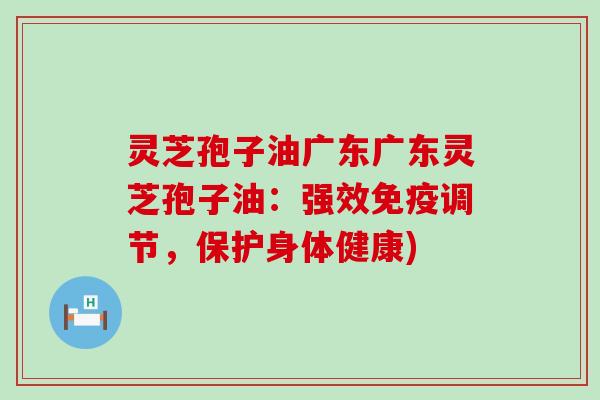 灵芝孢子油广东广东灵芝孢子油：强效免疫调节，保护身体健康)