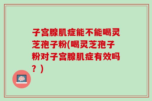 子宫腺肌症能不能喝灵芝孢子粉(喝灵芝孢子粉对子宫腺肌症有效吗？)