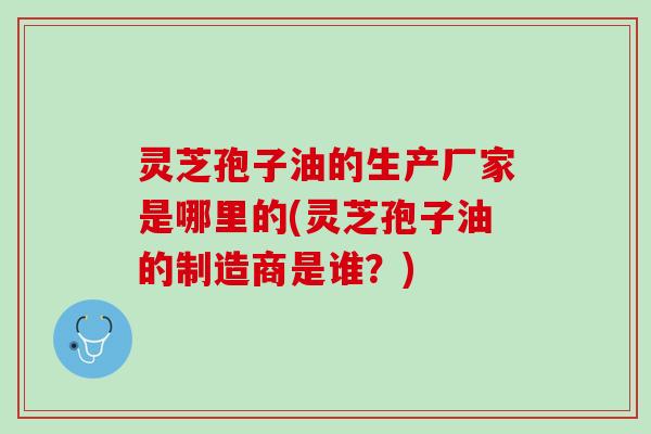 灵芝孢子油的生产厂家是哪里的(灵芝孢子油的制造商是谁？)