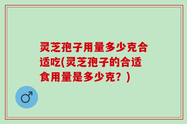 灵芝孢子用量多少克合适吃(灵芝孢子的合适食用量是多少克？)