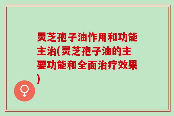 灵芝孢子油作用和功能主治(灵芝孢子油的主要功能和全面治疗效果)