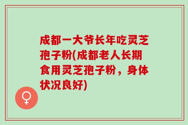 成都一大爷长年吃灵芝孢子粉(成都老人长期食用灵芝孢子粉，身体状况良好)