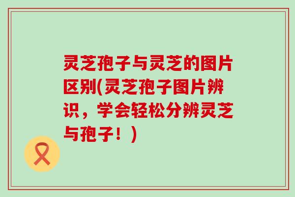 灵芝孢子与灵芝的图片区别(灵芝孢子图片辨识，学会轻松分辨灵芝与孢子！)