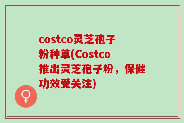 costco灵芝孢子粉种草(Costco推出灵芝孢子粉，保健功效受关注)