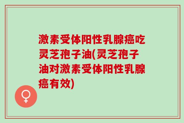 激素受体阳性乳腺癌吃灵芝孢子油(灵芝孢子油对激素受体阳性乳腺癌有效)