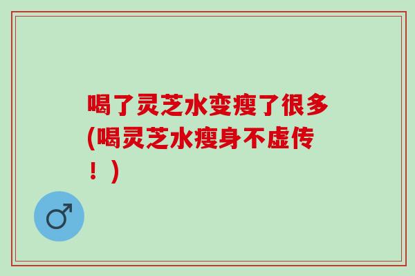 喝了灵芝水变瘦了很多(喝灵芝水瘦身不虚传！)