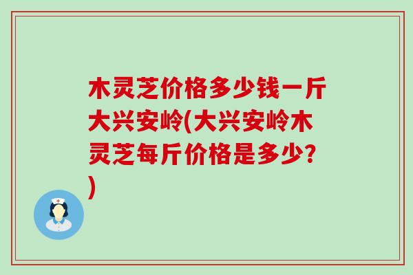 木灵芝价格多少钱一斤大兴安岭(大兴安岭木灵芝每斤价格是多少？)