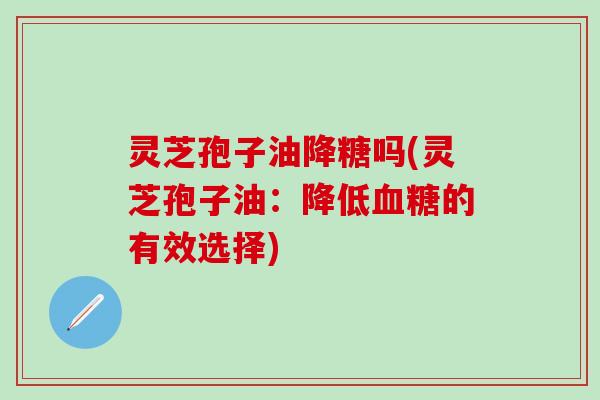 灵芝孢子油降糖吗(灵芝孢子油：降低血糖的有效选择)