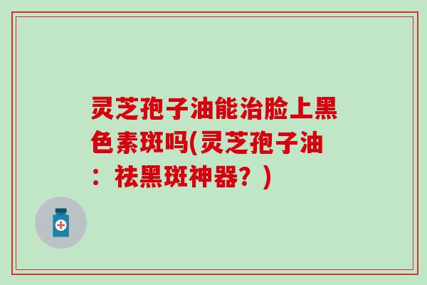 灵芝孢子油能治脸上黑色素斑吗(灵芝孢子油：祛黑斑神器？)