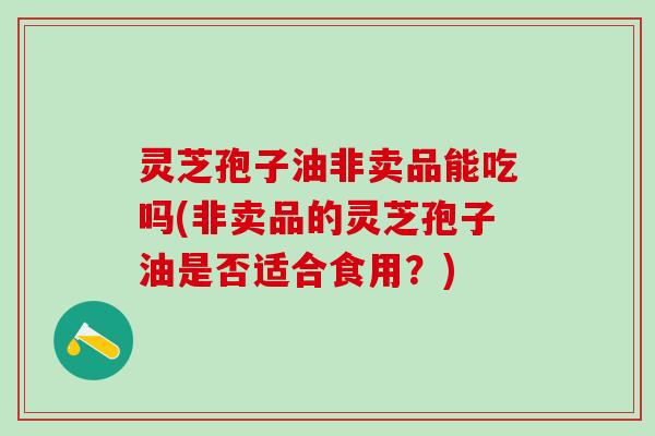 灵芝孢子油非卖品能吃吗(非卖品的灵芝孢子油是否适合食用？)