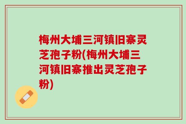 梅州大埔三河镇旧寨灵芝孢子粉(梅州大埔三河镇旧寨推出灵芝孢子粉)