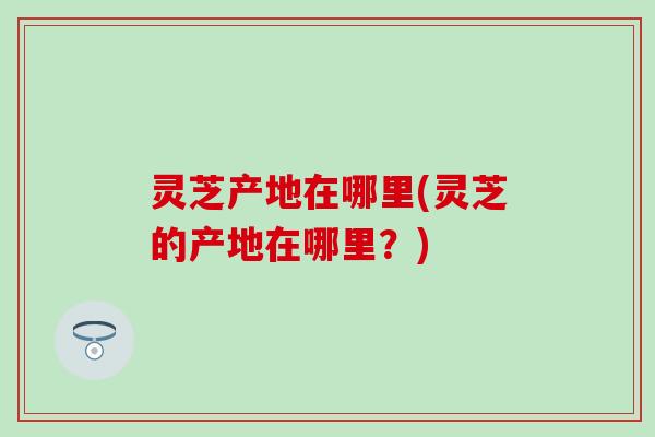 灵芝产地在哪里(灵芝的产地在哪里？)