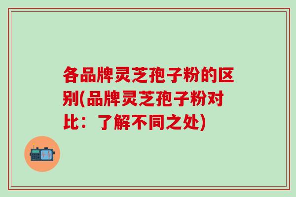 各品牌灵芝孢子粉的区别(品牌灵芝孢子粉对比：了解不同之处)