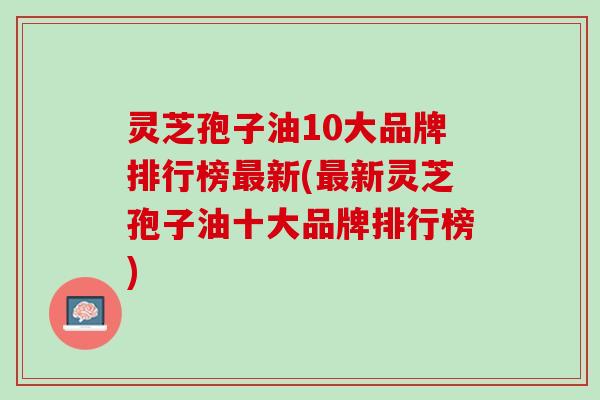 灵芝孢子油10大品牌排行榜最新(最新灵芝孢子油十大品牌排行榜)