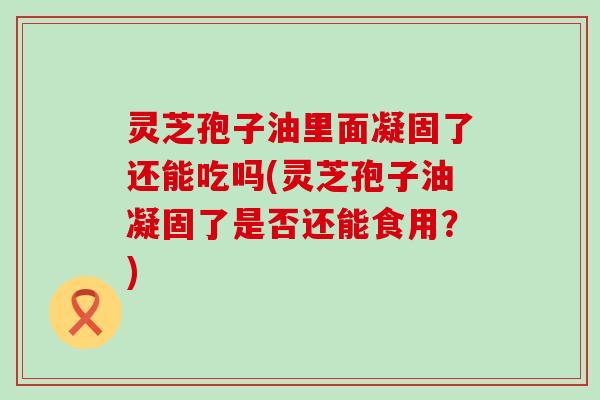 灵芝孢子油里面凝固了还能吃吗(灵芝孢子油凝固了是否还能食用？)