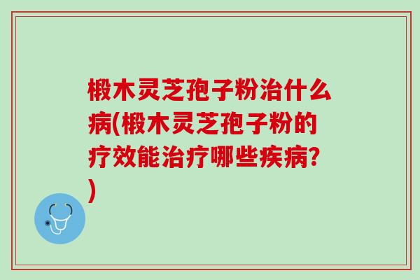 椴木灵芝孢子粉治什么病(椴木灵芝孢子粉的疗效能治疗哪些疾病？)