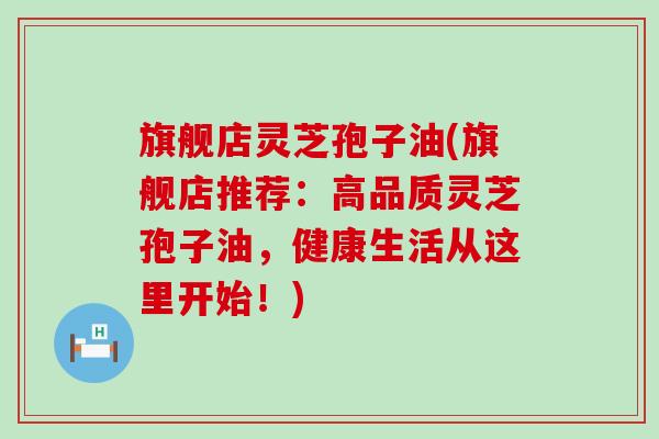旗舰店灵芝孢子油(旗舰店推荐：高品质灵芝孢子油，健康生活从这里开始！)
