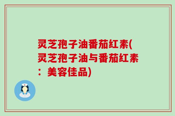 灵芝孢子油番茄红素(灵芝孢子油与番茄红素：美容佳品)