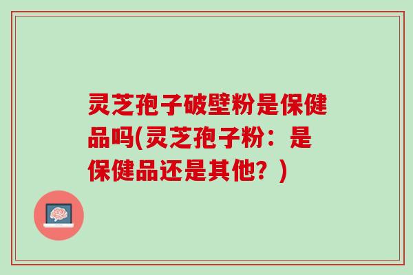 灵芝孢子破壁粉是保健品吗(灵芝孢子粉：是保健品还是其他？)