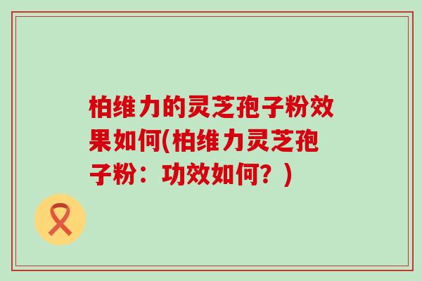 柏维力的灵芝孢子粉效果如何(柏维力灵芝孢子粉：功效如何？)