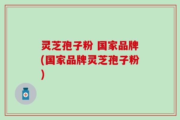 灵芝孢子粉 国家品牌(国家品牌灵芝孢子粉)