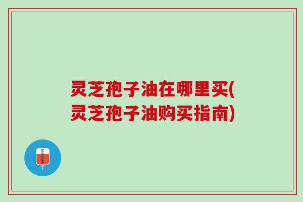 灵芝孢子油在哪里买(灵芝孢子油购买指南)