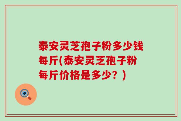 泰安灵芝孢子粉多少钱每斤(泰安灵芝孢子粉每斤价格是多少？)