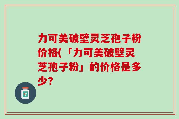 力可美破壁灵芝孢子粉价格(「力可美破壁灵芝孢子粉」的价格是多少？