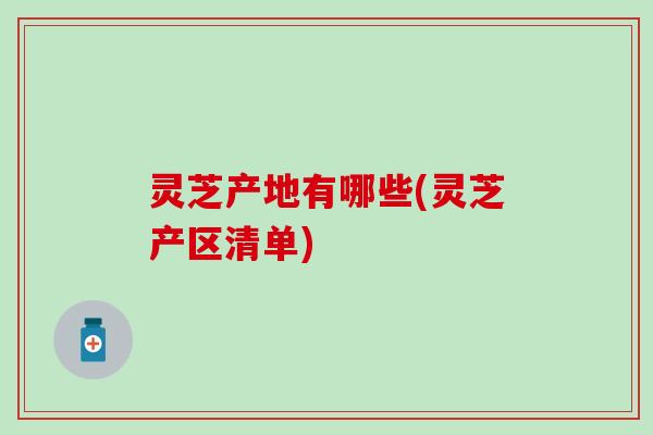 灵芝产地有哪些(灵芝产区清单)