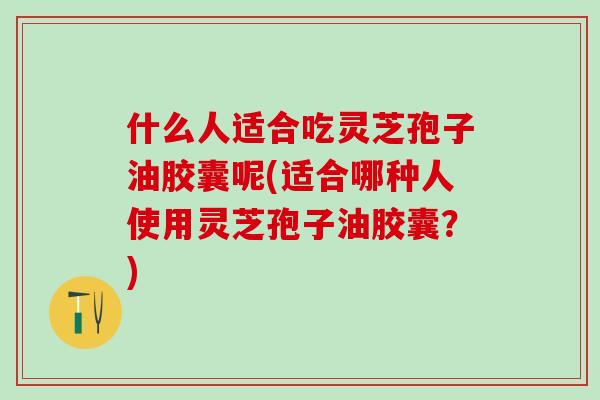 什么人适合吃灵芝孢子油胶囊呢(适合哪种人使用灵芝孢子油胶囊？)