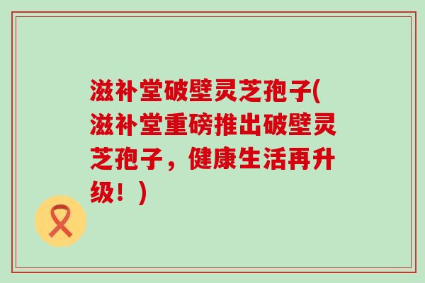 滋补堂破壁灵芝孢子(滋补堂重磅推出破壁灵芝孢子，健康生活再升级！)