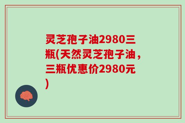 灵芝孢子油2980三瓶(天然灵芝孢子油，三瓶优惠价2980元)