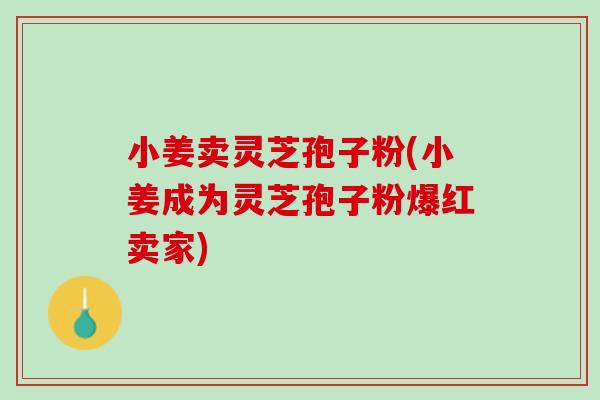 小姜卖灵芝孢子粉(小姜成为灵芝孢子粉爆红卖家)