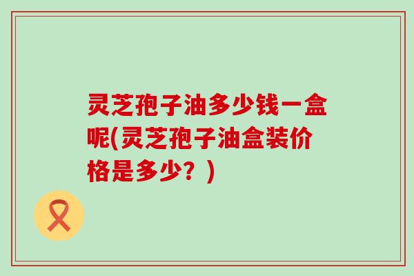 灵芝孢子油多少钱一盒呢(灵芝孢子油盒装价格是多少?) 灵芝孢子油多少钱一盒呢(灵芝孢子油盒装价格是多少?)