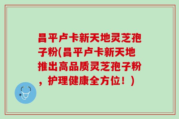 昌平卢卡新天地灵芝孢子粉(昌平卢卡新天地推出高品质灵芝孢子粉，护理健康全方位！)