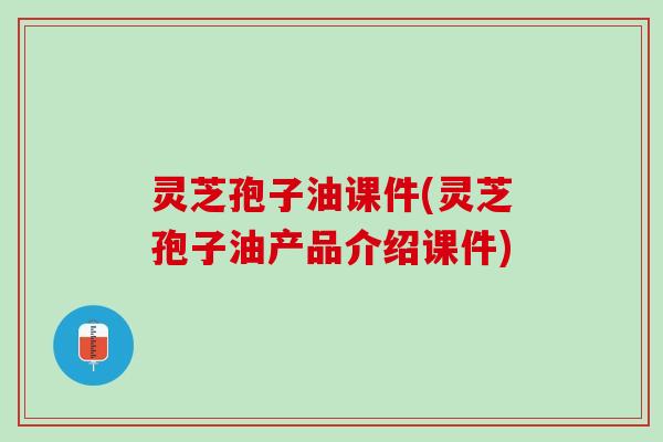 灵芝孢子油课件(灵芝孢子油产品介绍课件)