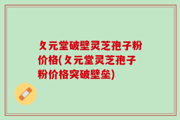攵元堂破壁灵芝孢子粉价格(攵元堂灵芝孢子粉价格突破壁垒)