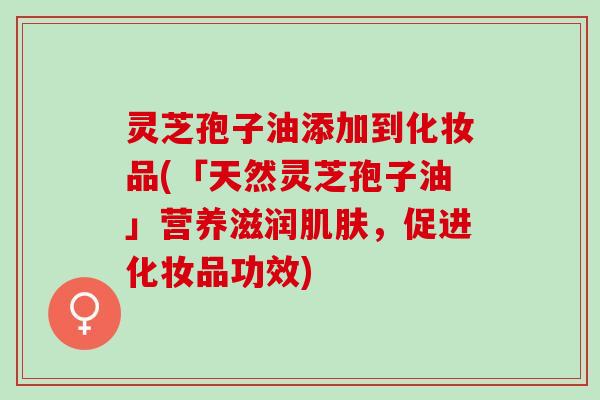 灵芝孢子油添加到化妆品(「天然灵芝孢子油」营养滋润肌肤，促进化妆品功效)