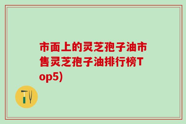 市面上的灵芝孢子油市售灵芝孢子油排行榜Top5)