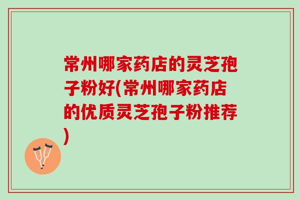 常州哪家药店的灵芝孢子粉好(常州哪家药店的优质灵芝孢子粉推荐)