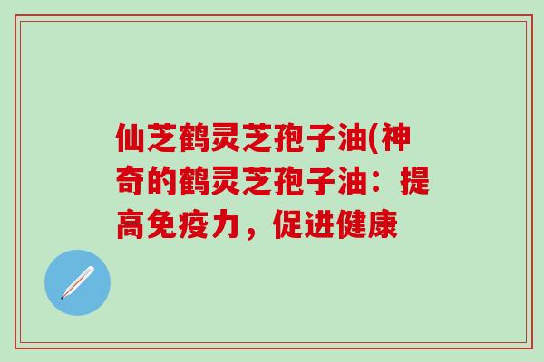 仙芝鹤灵芝孢子油(神奇的鹤灵芝孢子油：提高免疫力，促进健康