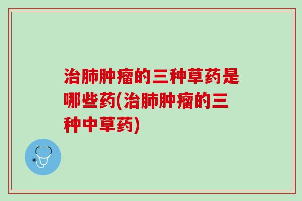 治肺肿瘤的三种草药是哪些药(治肺肿瘤的三种中草药)